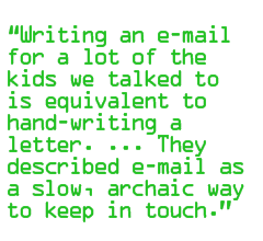 Writing an e-mail for a lot of the kids we talked to is equivalent to �hand-writing a letter. ... They described e-mail as a slow, archaic way to keep in touch.