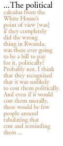 ...The political calculus from the White House�s point of view [was]  if they completely did the wrong thing in Rwanda, was there ever going to be a bill to pay for it, politically? Probably not. I think that they recognized that it was unlikely to cost them politically. And even if it would cost them morally, there would be few people around tabulating that cost and reminding them ... 