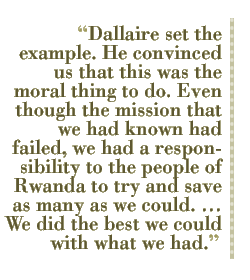 Dallaire set the example. He convinced us that this was the moral thing to do. Even though the mission that we had known had failed, we had a responsibility to the people of Rwanda to try and save as many as we could. �� We did the best we could with what we had.