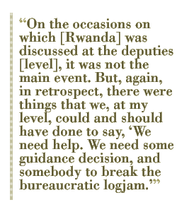 On the occasions on which [Rwanda] was discussed at the deputies [level], it was not the main event. But, again, in retrospect, there were things that we, at my level, could and should have done to say, ��We need help. We need some guidance decision, and somebody to break the bureaucratic logjam.��