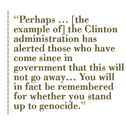 Perhaps ... [the example of] the Clinton administration has alerted those who have come since in government that this will not go away�� You will in fact be remembered for whether you stand up to genocide.