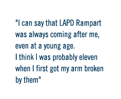 I can say that LAPD Rampart was always coming after me,  even at a young age.  I think I was probably eleven when I first got my arm broken by them